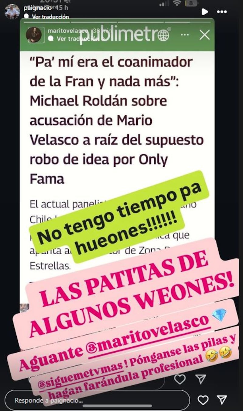 Al animador de Zona de Estrellas, Mario Velasco, no le cayeron en gracia las palabras que emitió el panelista de Sígueme y Only Fama, nuevo programa de Mega, Michael Roldán durante una entrevista con Publimetro. 
El periodista fue consultado respecto al reclamó que realizó Velasco contra los ejecutivos de Mega, a quienes acusó de copiarle la idea, puesto que fue él quien presentó el proyecto piloto al canal para realizar un nuevo programa de farándula junto a Francisca García Huidobro. Programa que debutará este viernes, pero sin su presencia. 
Producto de ello, Roldán le bajó el perfil a la participación que iba a tener Velasco, señalando que para él solo era un “coanimador de Fran García-Huidobro”, palabras que molestaron al gestor del nuevo espacio donde Michael será panelista. 
Tras esto, el animador publicó una historia de Instagram con la foto de la entrevista  y escribió “no tengo tiempo para hueones”, claramente en alusión a Roldán. Historia que posteriormente decidió borrar, pero fue replicada por su compañero Pablo Candia, quien le puso más pelos a la sopa.