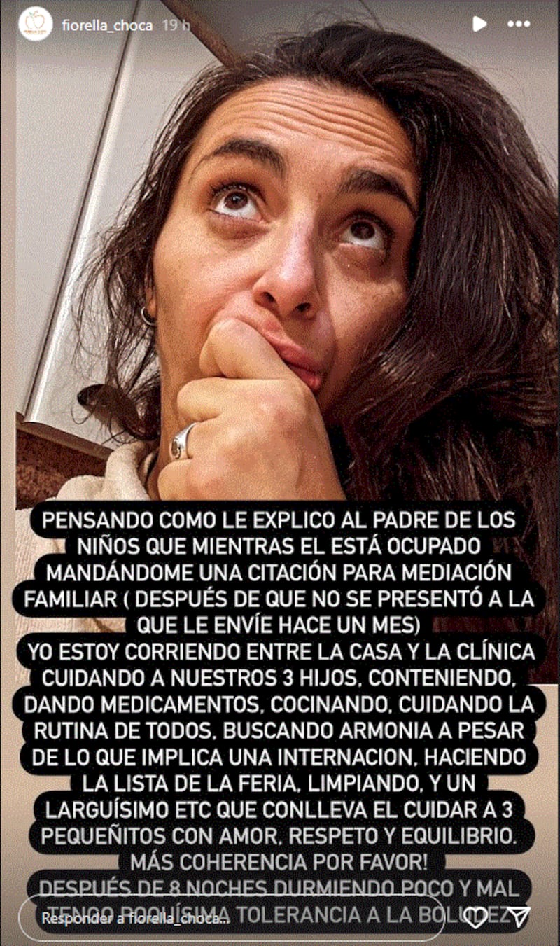 A través de sus historias de Instagram, la exesposa del periodista Rafael Cavada le lanzó una dura reprimenda al padre de sus hijos, recalcándole que ella se parte el lomo cuidando a los tres prequeños, mientras él le envía una citación de mediación familiar. 
En un largo texto, Fiorella Choca realizó un descargo lleno de frustración e impotencia, junto a una foto de ella con cara de buscando alguna explicación a la actitud que tomó su exmarido. 
“Pensando cómo le explico al padre de los niños que mientras él está ocupado mandándome una citación para mediación familiar (después de que no se presentó a la que le envié un mes), yo estoy corriendo entre la casa y la clínica, cuidando de nuestros 3 hijos”, escribió. 
Su reclamo apunta a que ella estaría haciendo malabares para llevar una vida familiar lo más acorde posible, pero él interrumpiría la paz con acciones judiciales. 
“(Estoy) Conteniendo, dando medicamentos, cocinando, cuidando la rutina de todos. Buscando armonía a pesar de lo que implica una internación, haciendo la lista de la feria, limpiando y un larguísimo etc. que conlleva el cuidar a 3 pequeñitos con amor, respeto y equilibrio”, detalló, en caso de que existiesen dudas sobre
“Más coherencia por favor! Después de 8 noches durmiendo poco y mal, tengo poquísima tolerancia a la boludez”, sentenció.