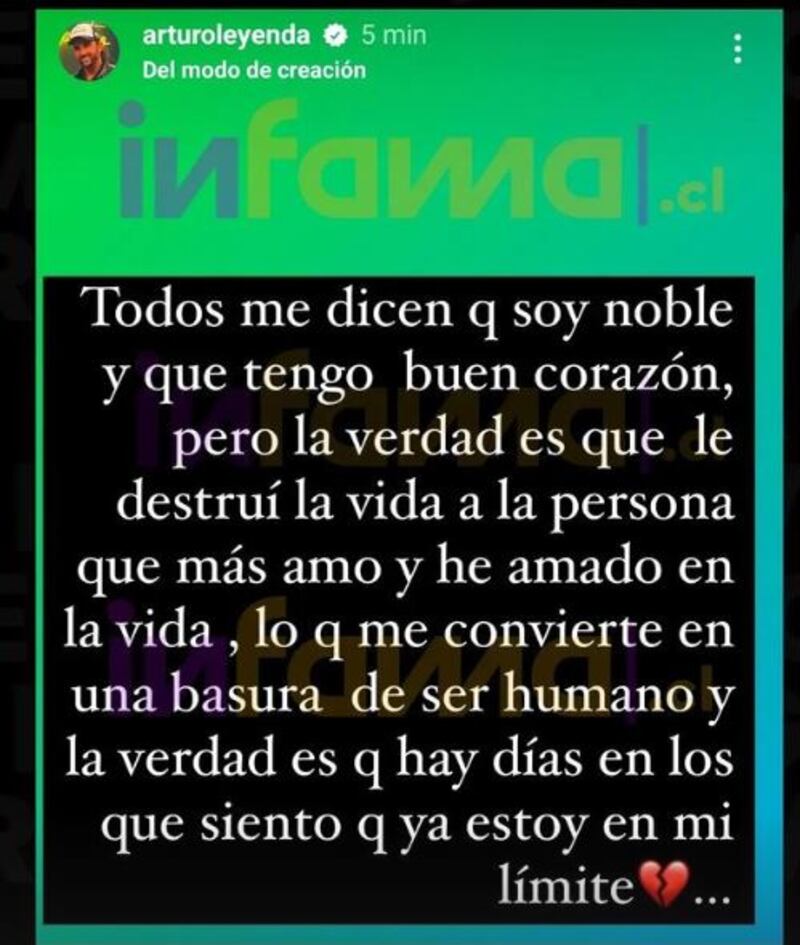 “Todos me dicen que soy noble y que tengo buen corazón, pero la verdad es que de destruí la vida a la persona que más amo y he amado en la vida, lo que me convierte en una basura de ser humano y la verdad es que hay días en los que siento que ya estoy en mí”, publicó, según replicó el medio Infama. 
“No quiero que Shirley me guste”
Días atrás, se vio en pantalla a un conflictuado Arturo Longton, debido a los sentimientos que tiene por Shirley Arica, con quien tuvo acercamientos íntimos en el encierro. 
“Yo no quiero que Shirley me guste, pero es inevitable, es así no más. Tengo una señora que la amo, y eso es, por eso yo trataba de alejarme de Shirley, y ella se daba cuenta, porque no quería caer en la huevada. No puedo, está mal. Tengo claro que no voy a cruzar el límite, pero va a doler cada vez más afuera, y lo que menos quiero es causar dolor afuera”, confesó “La Leyenda”.