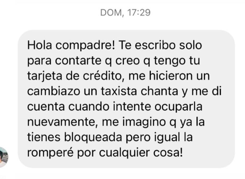 “Una persona se puso en contacto conmigo por DM y me cuenta que el fin de semana tomó un taxi desde Bellavista y pasó por la misma situación que yo, le hicieron un cambiazo y la tarjeta que le dejaron a el FUE LA MÍA la cual ya estaba bloqueada. El no se había dado cuenta de la situación hasta que trató de pagar al día siguiente y no pudo y ahí se dio cuenta que nombre de la tarjeta no era el suyo si no que el de otra persona que era yo”. relató.