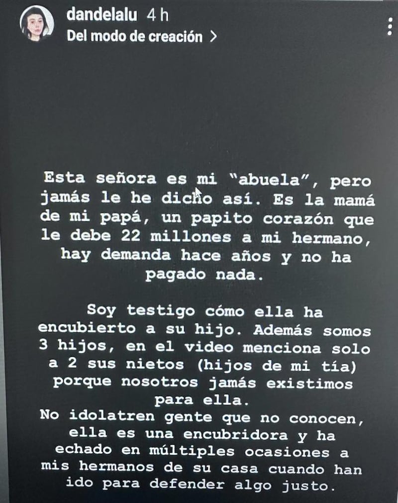 El ingreso al reality Gran Hermano de Mónica Ramos, una adulta mayor de 77 años, generó empatía en los cibernautas, quienes rápidamente le dieron su apoyo en redes sociales y la quisieron adoptarla como su propia abuela. Sin embargo, fue su verdadera nieta quien la funó en redes sociales.
Esto, por ser “encubridora” de su padre, quien sería un deudor de la pensión de alimentos.
Esta señora es mi “abuela”, pero jamás le he dicho así. Es la mamá de mi papá, un papito corazón que le debe 22 millones a mi hermano, hay demanda hace años y no ha pagado nada. Soy testigo cómo ella ha encubierto a su hijo. Además somos tres hijos, en el video menciona solo a dos sus nietos (hijos de mi tía), porque nosotros jamás existimos para ella”, publicó la joven, desde la cuenta @dandelalu.
Producto de ello, llamó a los televidentes a no idolatrarla, puesto que no sería una abuela tan tierna ni amorosa como se ve en TV.
“No idolatren gente que no conocen, ella es una encubridora y ha echado en múltiples ocasiones a mis hermanos de su casa cuando han ido para defender algo justo”, acusó.