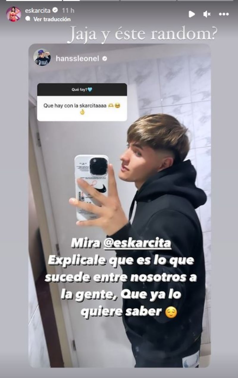 El exparticipante de Gran Hermano, Hans Valdés, respondió a la consulta que le realizaron en su cuenta de Instagram, respecto a su inminente affaire con Scarlette Gálvez, el cual no prosperó al interior del reality. Pero, con su respuesta, dio a entender que sí tenía ‘onda, onda’ con Eskarcita. 
“¿Qué hay con la Eskarcita?”, le preguntaron a lo que él respondió, tirándole la pelota a su excompañera, quien le declaró su amor cuando participaban en el programa de CHV. 
“Mira Skarcita. Explícale a la gente qué es lo que sucede entre nosotros, que ya lo quieren saber”, publicó el joven, oriundo de Constitución.
Sin embargo, la respuesta de la segunda finalista de Gran Hermano, no fue la esperada y más bien se consideró como un desaire a Hans, tratándolo de “random”. 
“¿Jajaja y este random?”, comentó ella, compartiendo la historia en su Instagram.