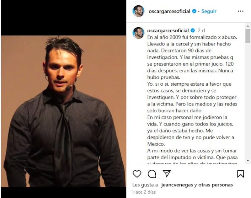 El actor y exchico reality, Óscar Garcés, se refirió a la detención de Jorge Valdivia -acusado por dos delitos de violación- y recordó cuando él fue acusado de abuso sexual el año 2009, pero finalmente ganó los dos juicios en su contra. 
Producto de esto, criticó que se realice una condena social antes de la resolución del tribunal, puesto que en su caso fue declarado inocente, pero de igual forma “el daño estaba hecho”.
“En al año 2009 fui formalizado por abuso. Llevado a la cárcel y sin haber hecho nada. Decretaron 90 días de investigación. Y las mismas pruebas que se presentaron en el primer juicio, 120 días después, eran las mismas. Nunca hubo pruebas”, escribió en un largo texto de Instagram. 
“Yo, si o si, siempre estaré a favor que estos casos, se denuncien y se investiguen. Y por sobre todo proteger a la víctima. Pero los medios y las redes solo buscan hacer daño. En mi caso personal me jodieron la vida. Y cuando gano todos los juicios, ya el daño estaba hecho. Me despidieron de TVN y no pude volver a México”, lamentó. 
Tras esto, entregó su opinión respecto a loas falsas acusaciones y las sanciones que se deberían aplicar. 
“A mi modo de ver las cosas y sin tomar parte del imputado o víctima. Qué pasa si después de los años de investigación y no se llega a nada. No debería haber una investigación por si todo es un montaje. No debería haber una sanción para la person@ quien inventó esto? Yo ,insisto (desde mi experiencia) donde ningún protocolo funcionó, donde fui golpeado y denigrado por la prensa y policía”, recordó.
Además, valoró haber podido ganar los dos juicios e incluso reveló una curiosa actitud de parte de los demandantes. 
“Gracias a Dios y a que jamás haría nada que se asemeje a un abuso, pude ganar los dos juicios. Aún así, mientras estaba la investigación fueron capaces de llamar para pedir plata para retirar la demanda. Ya empiezas a saber que todoooo mentira. Y que te joden tu vida y tu entorno”.
Finalmente, criticó el engorroso sistema judicial que dificulta poder quererrarse ante las falsas acusaciones. 
“Para poder querellarme o demandar, primero debes dar con su domicilio. Pagar de tu bolsillo a un notificador para poder notificar. Cuatro cambios de domicilio aguanté. .Ustedes los que se burlan y solo hacen daño, incluyo a la tv. Nadie es culpable mientras no se demuestre lo contrario”, sentenció.