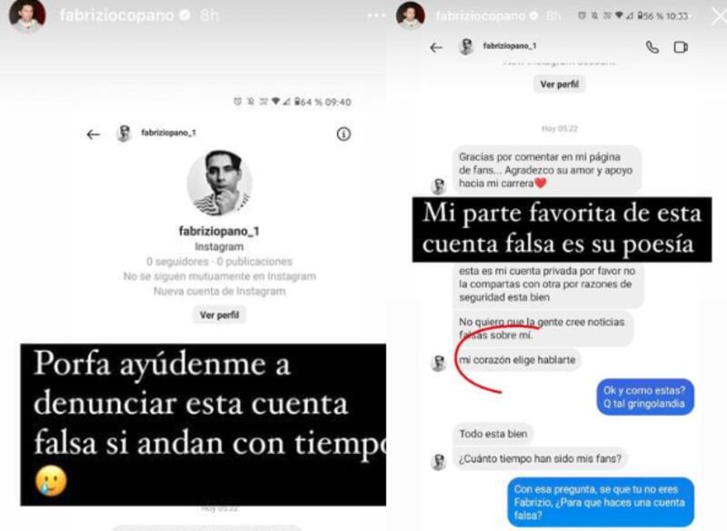 El comediante Fabrizio Copano denunció una cuenta falsa que se dedica a conversar con sus seguidoras, pero fue descubierta tras delatarse con una pregunta. 
Fue a atrevés de su Instagram real que el humorista pidió ayuda para denunciar al impostor. 
“Porfa ayúdenme a denunciar esta cuenta falsa sin andan con tiempo”, publicó en sus historias, el standapero radicado en Estados Unidos, respecto a la cuenta Fabriziocopano_1. 
Dentro de las capturas, Copano real compartió una conversación vía chat que tuvo el estafador con una seguidora. 
“Gracias por comentar en mi página de fans. Agradezco su amor y apoyo hacia mi carrera”, escribió el sujeto, quien pidió discreción para que no se crearan “noticias falsas de él”. 
“Esta es mi cuenta privada por favor no la compartas con otra por razones de seguridad esta bien...no quiero que la gente cree noticias falsas sobre mí”.
Pero la mejor parte de sus escritos, fue destacada por el humorista, debido a la frase en tono galante que dedicó el impostor. 
“Mi parte favorita de esa cuenta falsa es su poesía”, se burló. 
“Mi corazón elige hablarte”, le escribió el falso Copano a la fan.
“Ok y como estas? Q tal gringolandia”, preguntó la joven para seguirle el juego. 
“Todo esta bien, ¿Cuánto tiempo han sido mis fans?, preguntó Copanofake.
“Con esa pregunta se que tu no eres Fabrizio ¿Para que haces una cuenta falsa?, respondió de vuelta la perspicaz seguidora, quien notificó al comediante de la estafa.